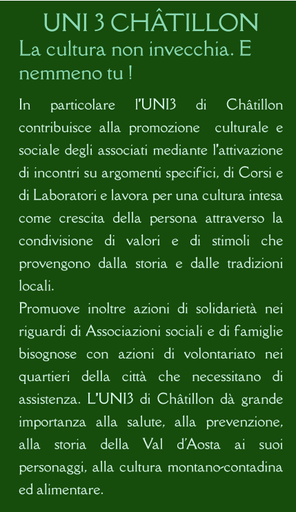 UNI 3 CHÂTILLON La cultura non invecchia. E nemmeno tu !  In particolare l’UNI3 di Châtillon contribuisce alla promozione  culturale e sociale degli associati mediante l’attivazione di incontri su argomenti specifici, di Corsi e di Laboratori e lavora per una cultura intesa come crescita della persona attraverso la condivisione di valori e di stimoli che provengono dalla storia e dalle tradizioni locali. Promuove inoltre azioni di solidarietà nei riguardi di Associazioni sociali e di famiglie bisognose con azioni di volontariato nei quartieri della città che necessitano di assistenza. L’UNI3 di Châtillon dà grande importanza alla salute, alla prevenzione, alla storia della Val d'Aosta ai suoi personaggi, alla cultura montano-contadina ed alimentare.