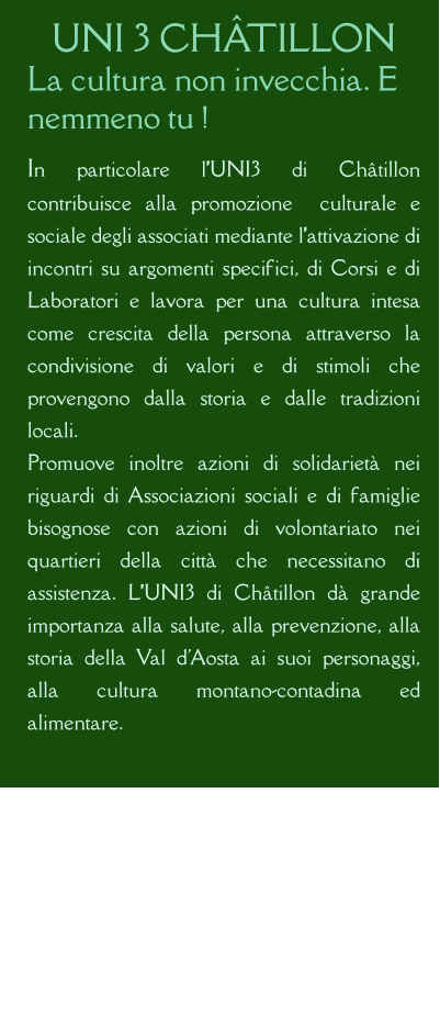 UNI 3 CHÂTILLON La cultura non invecchia. E nemmeno tu !  In particolare l’UNI3 di Châtillon contribuisce alla promozione  culturale e sociale degli associati mediante l’attivazione di incontri su argomenti specifici, di Corsi e di Laboratori e lavora per una cultura intesa come crescita della persona attraverso la condivisione di valori e di stimoli che provengono dalla storia e dalle tradizioni locali. Promuove inoltre azioni di solidarietà nei riguardi di Associazioni sociali e di famiglie bisognose con azioni di volontariato nei quartieri della città che necessitano di assistenza. L’UNI3 di Châtillon dà grande importanza alla salute, alla prevenzione, alla storia della Val d'Aosta ai suoi personaggi, alla cultura montano-contadina ed alimentare.